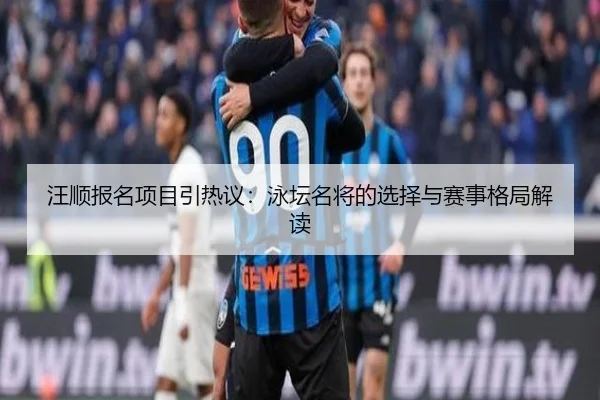 汪顺报名项目引热议：泳坛名将的选择与赛事格局解读